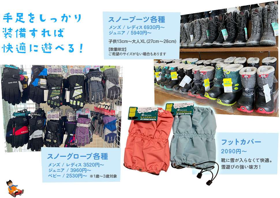 手足をしっかり装備すれば快適に遊べる！ スノーブーツ各種5940円～ 子供13cm～大人XLまで / スノーグローブ各種 3190円～ / フットカバー 2090円 靴に雪が入らなくて快適。雪遊びの強い味方！