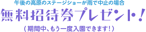 午後の高原のステージショーが雨で中止の場合『無料招待券プレゼント!』 - 期間中、もう一度入園できます!