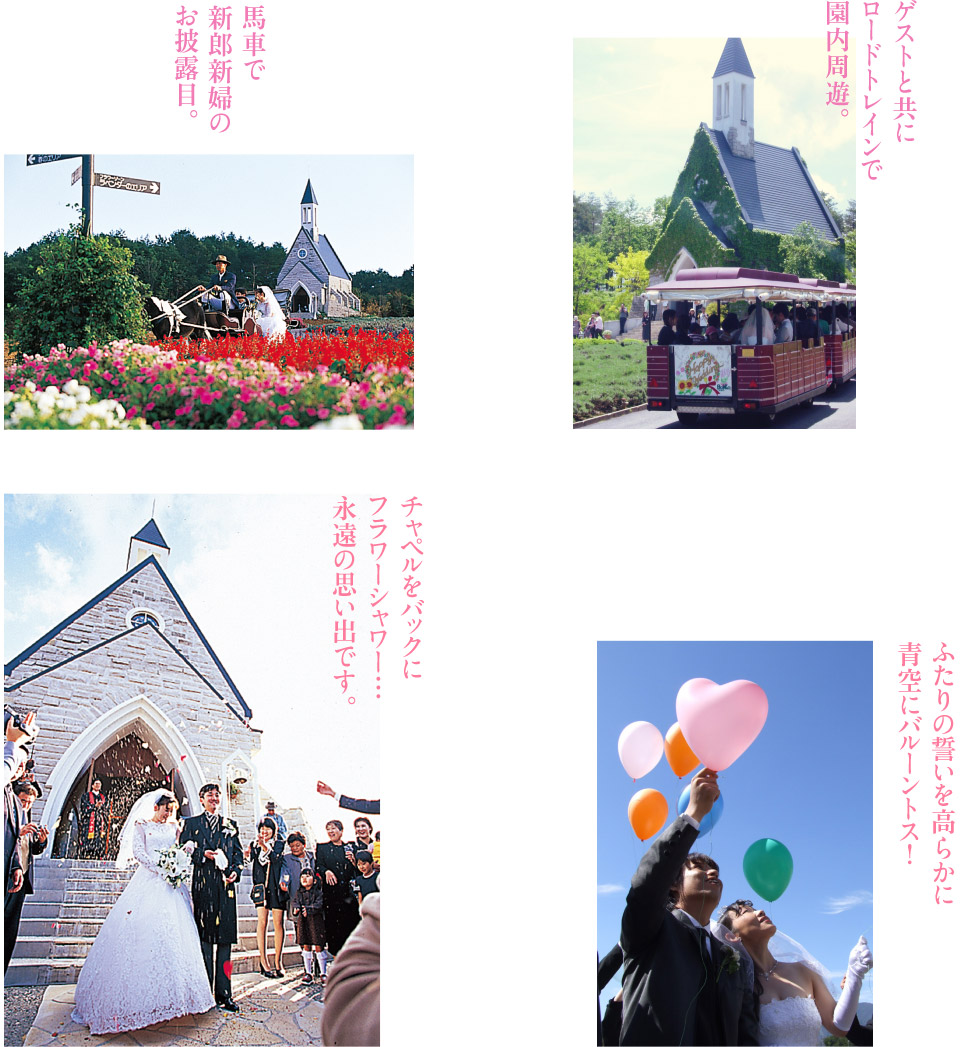 馬車で新郎新婦のお披露目。ゲストと共にロードトレインで園内周遊。ふたりの誓いを高らかに青空にバルーントス!チャペルをバックにフラワーシャワー…永遠の思い出です。